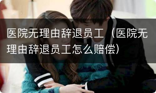 医院无理由辞退员工（医院无理由辞退员工怎么赔偿）