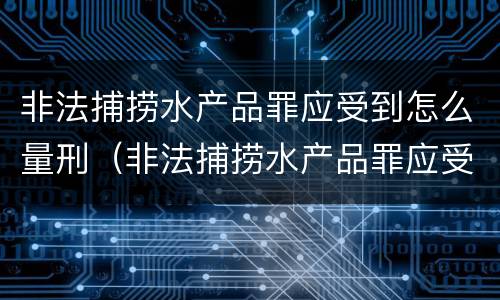 非法捕捞水产品罪应受到怎么量刑（非法捕捞水产品罪应受到怎么量刑呢）