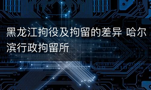 黑龙江拘役及拘留的差异 哈尔滨行政拘留所