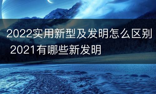 2022实用新型及发明怎么区别 2021有哪些新发明