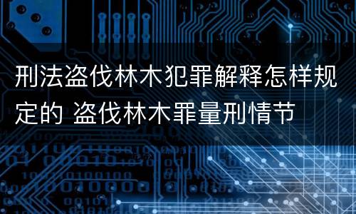 刑法盗伐林木犯罪解释怎样规定的 盗伐林木罪量刑情节