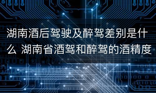 湖南酒后驾驶及醉驾差别是什么 湖南省酒驾和醉驾的酒精度标准