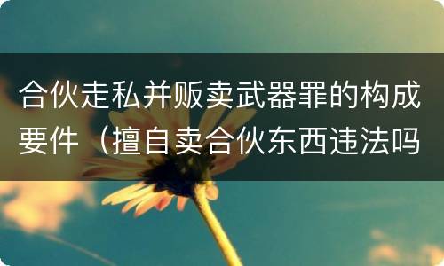 合伙走私并贩卖武器罪的构成要件（擅自卖合伙东西违法吗）
