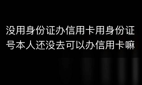 没用身份证办信用卡用身份证号本人还没去可以办信用卡嘛，老师。