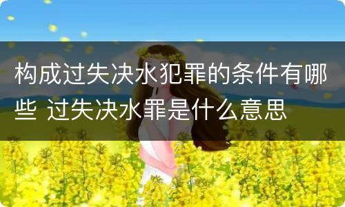 构成过失决水犯罪的条件有哪些 过失决水罪是什么意思