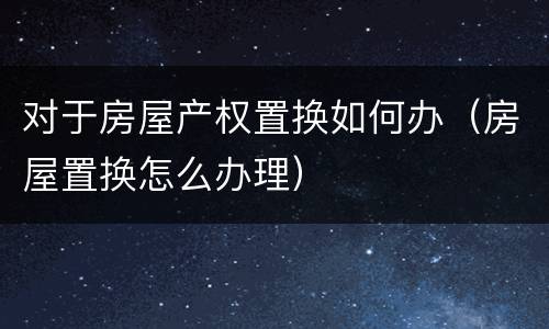 对于房屋产权置换如何办（房屋置换怎么办理）