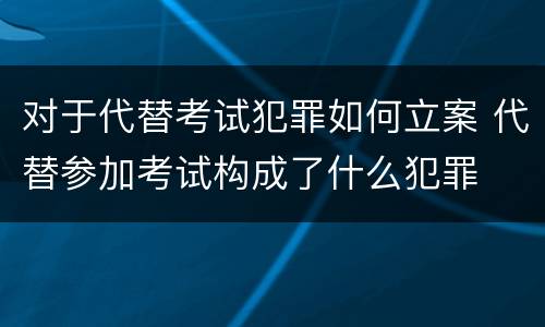 对于代替考试犯罪如何立案 代替参加考试构成了什么犯罪