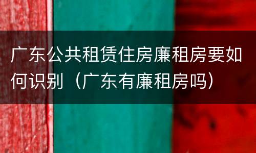 广东公共租赁住房廉租房要如何识别（广东有廉租房吗）