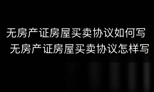 无房产证房屋买卖协议如何写 无房产证房屋买卖协议怎样写