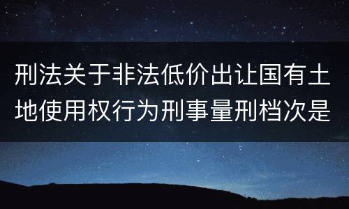 刑法关于非法低价出让国有土地使用权行为刑事量刑档次是怎样