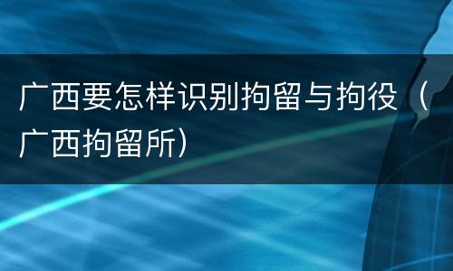 广西要怎样识别拘留与拘役（广西拘留所）