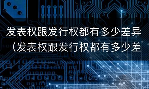 发表权跟发行权都有多少差异（发表权跟发行权都有多少差异呢）