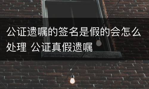 公证遗嘱的签名是假的会怎么处理 公证真假遗嘱