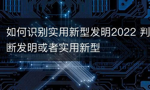 如何识别实用新型发明2022 判断发明或者实用新型