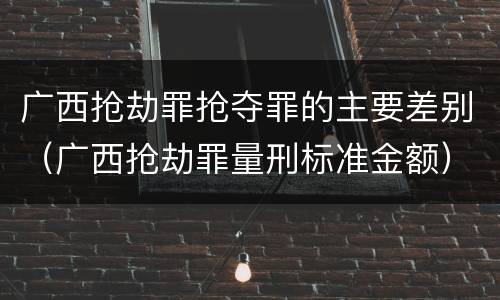 广西抢劫罪抢夺罪的主要差别（广西抢劫罪量刑标准金额）