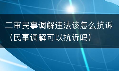 二审民事调解违法该怎么抗诉（民事调解可以抗诉吗）