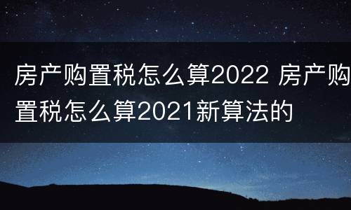 房产购置税怎么算2022 房产购置税怎么算2021新算法的