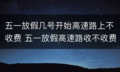 五一放假几号开始高速路上不收费 五一放假高速路收不收费