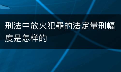 刑法中放火犯罪的法定量刑幅度是怎样的