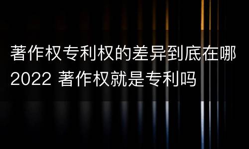 著作权专利权的差异到底在哪2022 著作权就是专利吗