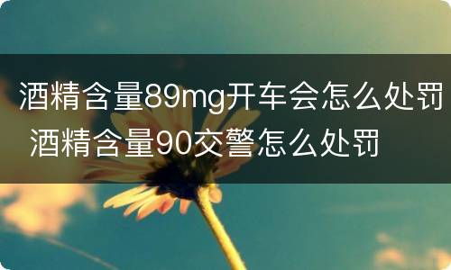 酒精含量89mg开车会怎么处罚 酒精含量90交警怎么处罚