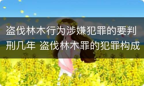 盗伐林木行为涉嫌犯罪的要判刑几年 盗伐林木罪的犯罪构成