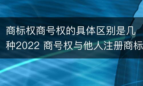 商标权商号权的具体区别是几种2022 商号权与他人注册商标专用权的冲突