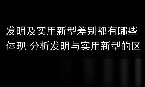 发明及实用新型差别都有哪些体现 分析发明与实用新型的区别