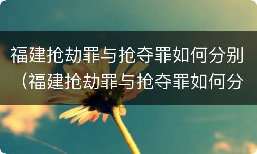 福建抢劫罪与抢夺罪如何分别（福建抢劫罪与抢夺罪如何分别认定）