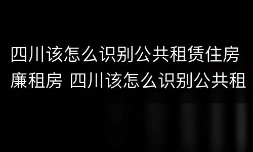四川该怎么识别公共租赁住房廉租房 四川该怎么识别公共租赁住房廉租房呢