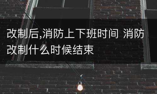 改制后,消防上下班时间 消防改制什么时候结束