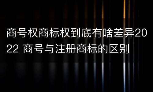 商号权商标权到底有啥差异2022 商号与注册商标的区别