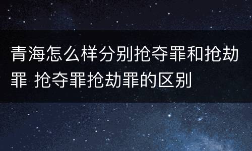 青海怎么样分别抢夺罪和抢劫罪 抢夺罪抢劫罪的区别