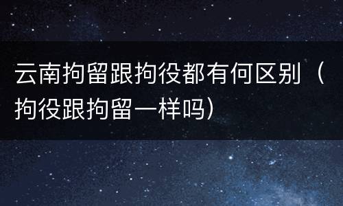 云南拘留跟拘役都有何区别（拘役跟拘留一样吗）