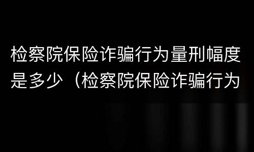 检察院保险诈骗行为量刑幅度是多少（检察院保险诈骗行为量刑幅度是多少钱）