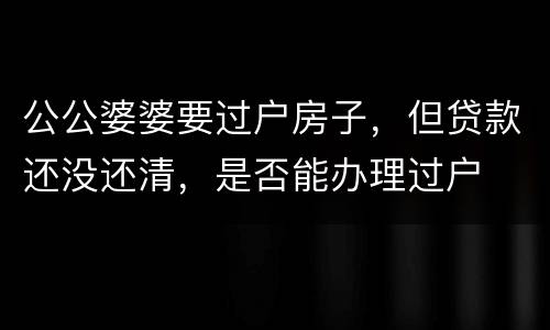 公公婆婆要过户房子，但贷款还没还清，是否能办理过户