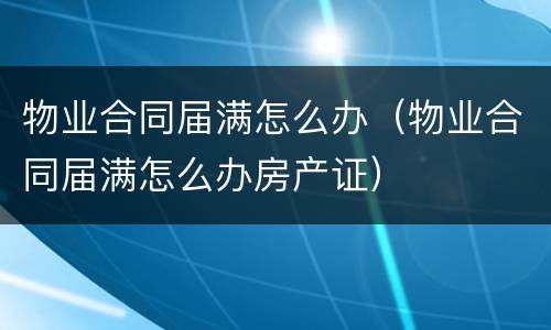 物业合同届满怎么办（物业合同届满怎么办房产证）