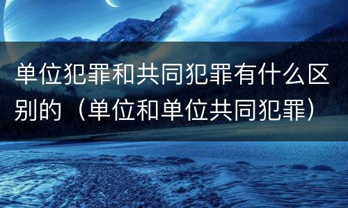 单位犯罪和共同犯罪有什么区别的（单位和单位共同犯罪）