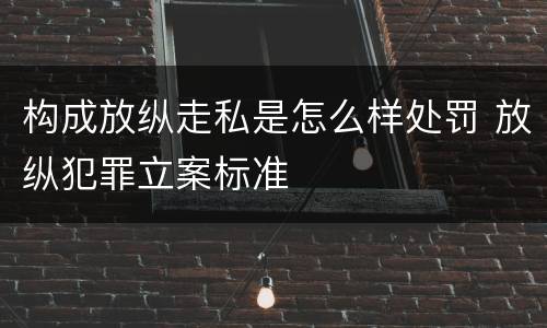 构成放纵走私是怎么样处罚 放纵犯罪立案标准