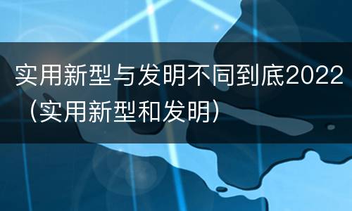 实用新型与发明不同到底2022（实用新型和发明）
