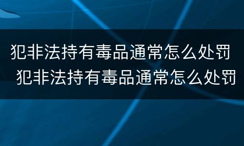 犯非法持有毒品通常怎么处罚 犯非法持有毒品通常怎么处罚呢