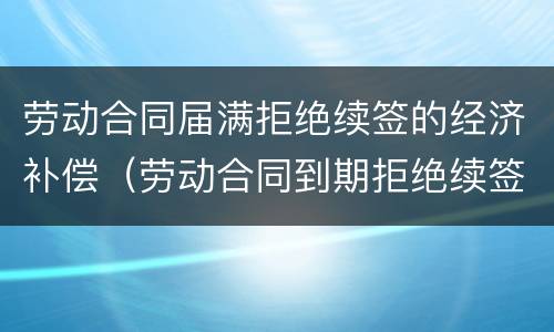 劳动合同届满拒绝续签的经济补偿（劳动合同到期拒绝续签）