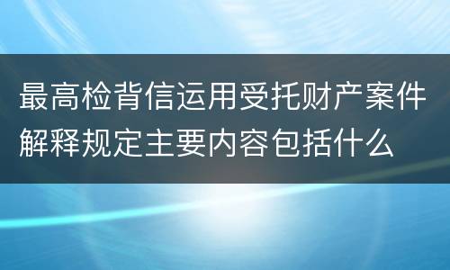 最高检背信运用受托财产案件解释规定主要内容包括什么