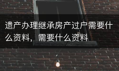 遗产办理继承房产过户需要什么资料，需要什么资料