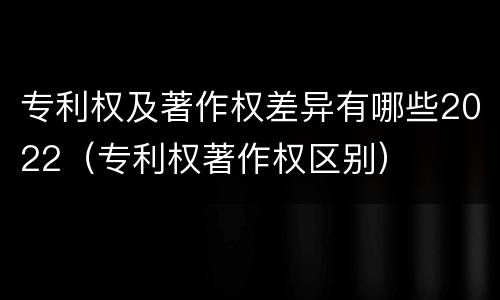专利权及著作权差异有哪些2022（专利权著作权区别）