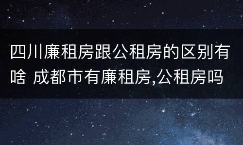 四川廉租房跟公租房的区别有啥 成都市有廉租房,公租房吗?有些什么条件?