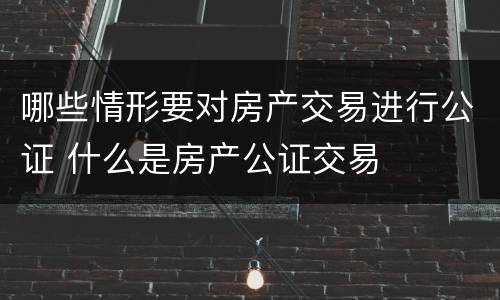 哪些情形要对房产交易进行公证 什么是房产公证交易