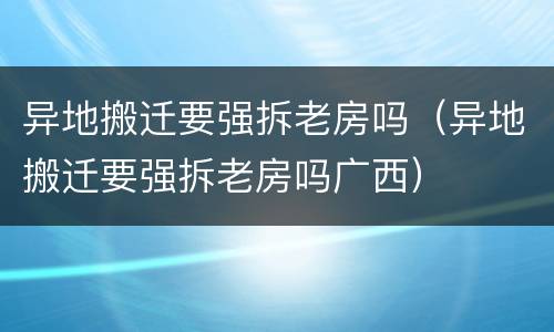 异地搬迁要强拆老房吗（异地搬迁要强拆老房吗广西）