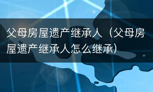 父母房屋遗产继承人（父母房屋遗产继承人怎么继承）