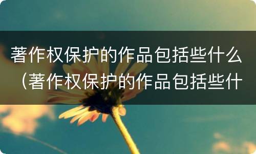 著作权保护的作品包括些什么（著作权保护的作品包括些什么类型）